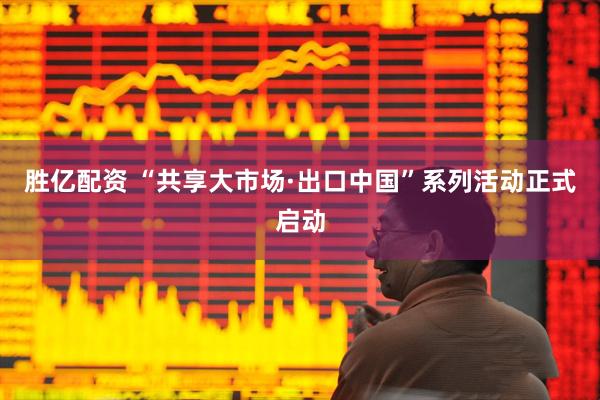 胜亿配资 “共享大市场·出口中国”系列活动正式启动
