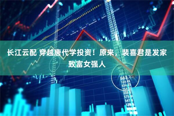 长江云配 穿越唐代学投资！原来，裴喜君是发家致富女强人