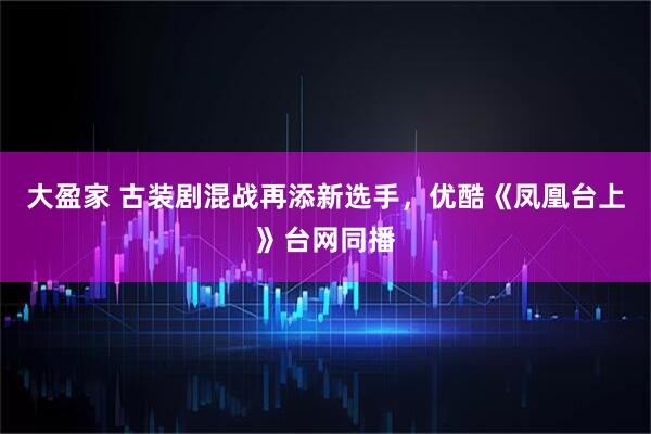大盈家 古装剧混战再添新选手，优酷《凤凰台上》台网同播