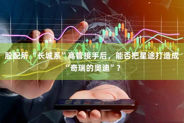 股配所 “长城系”高管接手后，能否把星途打造成“奇瑞的奥迪”？