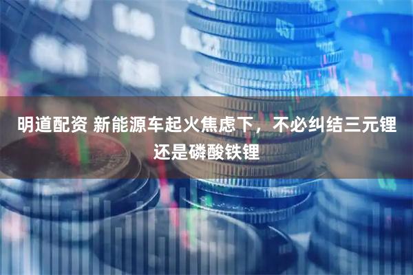 明道配资 新能源车起火焦虑下，不必纠结三元锂还是磷酸铁锂