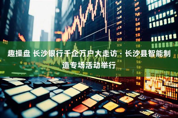 趣操盘 长沙银行千企万户大走访 · 长沙县智能制造专场活动举行