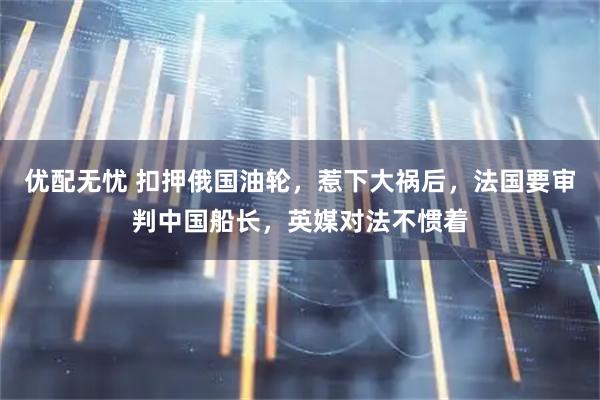 优配无忧 扣押俄国油轮，惹下大祸后，法国要审判中国船长，英媒对法不惯着