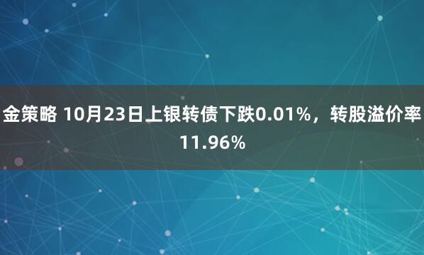 金策略 10月23日上银转债下跌0.01%，转股溢价率11.96%