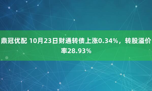鼎冠优配 10月23日财通转债上涨0.34%，转股溢价率28.93%