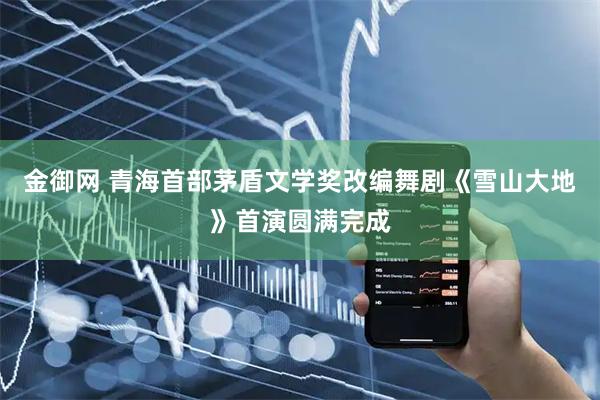 金御网 青海首部茅盾文学奖改编舞剧《雪山大地》首演圆满完成