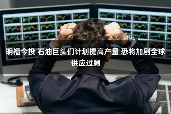 明福今投 石油巨头们计划提高产量 恐将加剧全球供应过剩