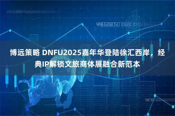 博远策略 DNFU2025嘉年华登陆徐汇西岸，经典IP解锁文旅商体展融合新范本