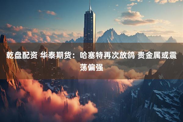 乾盘配资 华泰期货：哈塞特再次放鸽 贵金属或震荡偏强