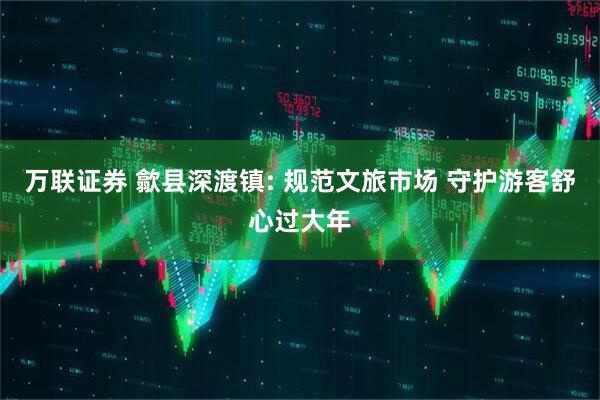 万联证券 歙县深渡镇: 规范文旅市场 守护游客舒心过大年