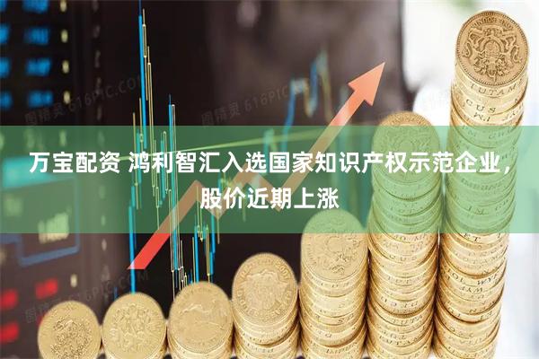 万宝配资 鸿利智汇入选国家知识产权示范企业，股价近期上涨