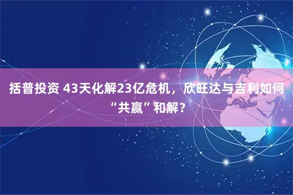 括普投资 43天化解23亿危机，欣旺达与吉利如何“共赢”和解？