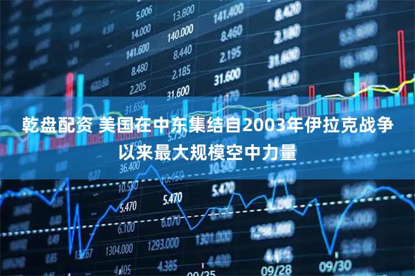 乾盘配资 美国在中东集结自2003年伊拉克战争以来最大规模空中力量