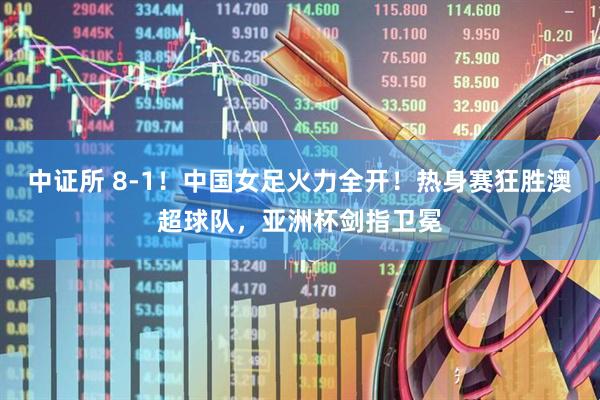 中证所 8-1！中国女足火力全开！热身赛狂胜澳超球队，亚洲杯剑指卫冕