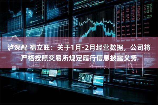 泸深配 福立旺：关于1月-2月经营数据，公司将严格按照交易所规定履行信息披露义务