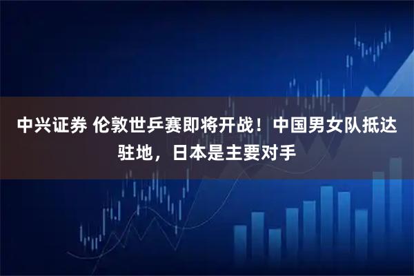 中兴证券 伦敦世乒赛即将开战！中国男女队抵达驻地，日本是主要对手