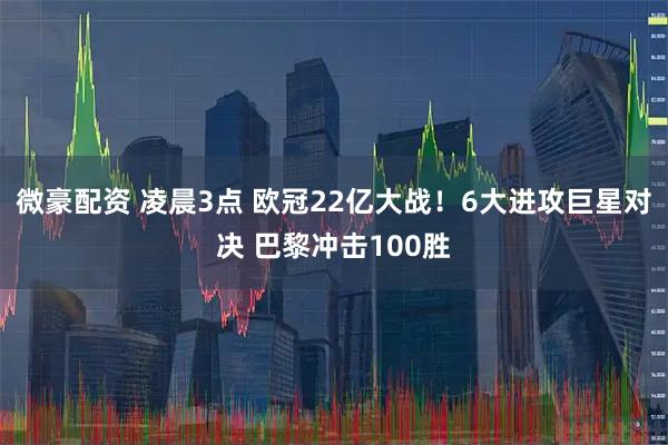 微豪配资 凌晨3点 欧冠22亿大战！6大进攻巨星对决 巴黎冲击100胜