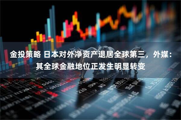 金投策略 日本对外净资产退居全球第三，外媒：其全球金融地位正发生明显转变